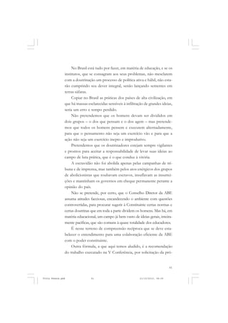 No Brasil está tudo por fazer, em matéria de educação, e se os
               institutos, que se consagram aos seus problemas, não mesclarem
               com a doutrinação um processo de política ativa e hábil, não esta-
               rão cumprindo seu dever integral, senão lançando sementes em
               terras sáfaras.
                    Copiar no Brasil as práticas dos países de alta civilização, em
               que há massas esclarecidas sensíveis à infiltração de grandes ideias,
               seria um erro e tempo perdido.
                    Não pretendemos que os homens devam ser divididos em
               dois grupos – o dos que pensam e o dos agem – mas pretende-
               mos que todos os homens pensem e executem alternadamente,
               para que o pensamento não seja um exercício vão e para que a
               ação não seja um exercício inepto e improdutivo.
                    Pretendemos que os doutrinadores estejam sempre vigilantes
               e prontos para aceitar a responsabilidade de levar suas ideias ao
               campo de luta prática, que é o que conduz à vitória.
                    A escravidão não foi abolida apenas pelas campanhas de tri-
               buna e de imprensa, mas também pelos atos enérgicos dos grupos
               de abolicionistas que roubavam escravos, insuflavam as insurrei-
               ções e mantinham os governos em cheque permanente perante a
               opinião do país.
                    Não se pretende, por certo, que o Conselho Diretor da ABE
               assuma atitudes facciosas, encandecendo o ambiente com questões
               controvertidas, para procurar sugerir à Constituinte certas normas e
               certas doutrinas que em toda a parte dividem os homens. Mas há, em
               matéria educacional, um campo já bem vasto de ideias gerais, inteira-
               mente pacíficas, que são comuns à quase totalidade dos educadores.
                    É nesse terreno de compreensão recíproca que se deve esta-
               belecer o entendimento para uma colaboração eficiente da ABE
               com o poder constituinte.
                    Outra fórmula, a que aqui temos aludido, é a recomendação
               do trabalho executado na V Conferência, por solicitação da pró-


                                                                                   61


Frota Pessoa.pmd               61                              21/10/2010, 08:09
 