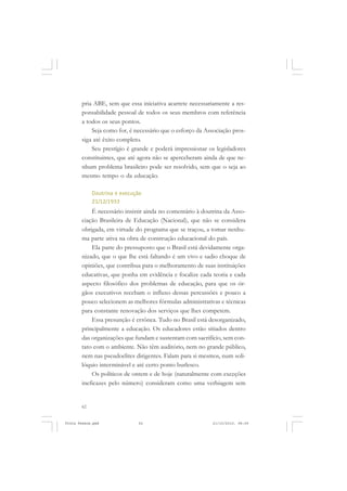 pria ABE, sem que essa iniciativa acarrete necessariamente a res-
       ponsabilidade pessoal de todos os seus membros com referência
       a todos os seus pontos.
           Seja como for, é necessário que o esforço da Associação pros-
       siga até êxito completo.
           Seu prestígio é grande e poderá impressionar os legisladores
       constituintes, que até agora não se aperceberam ainda de que ne-
       nhum problema brasileiro pode ser resolvido, sem que o seja ao
       mesmo tempo o da educação.

            Doutrina e execução
            21/12/1933
           É necessário insistir ainda no comentário à doutrina da Asso-
       ciação Brasileira de Educação (Nacional), que não se considera
       obrigada, em virtude do programa que se traçou, a tomar nenhu-
       ma parte ativa na obra de construção educacional do país.
           Ela parte do pressuposto que o Brasil está devidamente orga-
       nizado, que o que lhe está faltando é um vivo e sadio choque de
       opiniões, que contribua para o melhoramento de suas instituições
       educativas, que ponha em evidência e focalize cada teoria e cada
       aspecto filosófico dos problemas de educação, para que os ór-
       gãos executivos recebam o influxo dessas percussões e pouco a
       pouco selecionem as melhores fórmulas administrativas e técnicas
       para constante renovação dos serviços que lhes competem.
           Essa presunção é errônea. Tudo no Brasil está desorganizado,
       principalmente a educação. Os educadores estão sitiados dentro
       das organizações que fundam e sustentam com sacrifício, sem con-
       tato com o ambiente. Não têm auditório, nem no grande público,
       nem nas pseudoelites dirigentes. Falam para si mesmos, num soli-
       lóquio interminável e até certo ponto burlesco.
           Os políticos de ontem e de hoje (naturalmente com exceções
       ineficazes pelo número) consideram como uma verbiagem sem


       62


Frota Pessoa.pmd              62                          21/10/2010, 08:09
 