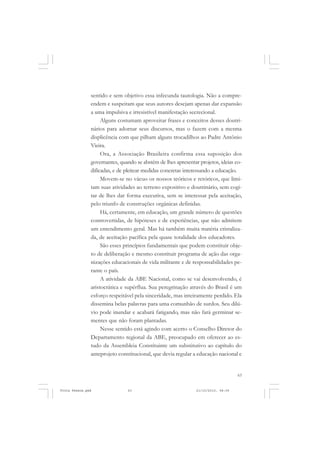 sentido e sem objetivo essa infecunda tautologia. Não a compre-
               endem e suspeitam que seus autores desejam apenas dar expansão
               a uma impulsiva e irresistível manifestação secrecional.
                    Alguns costumam aproveitar frases e conceitos desses doutri-
               nários para adornar seus discursos, mas o fazem com a mesma
               displicência com que pilham alguns trocadilhos ao Padre Antônio
               Vieira.
                    Ora, a Associação Brasileira confirma essa suposição dos
               governantes, quando se abstém de lhes apresentar projetos, ideias co-
               dificadas, e de pleitear medidas concretas interessando a educação.
                    Movem-se no vácuo os nossos teóricos e retóricos, que limi-
               tam suas atividades ao terreno expositivo e doutrinário, sem cogi-
               tar de lhes dar forma executiva, sem se interessar pela aceitação,
               pelo triunfo de construções orgânicas definidas.
                    Há, certamente, em educação, um grande número de questões
               controvertidas, de hipóteses e de experiências, que não admitem
               um entendimento geral. Mas há também muita matéria cristaliza-
               da, de aceitação pacífica pela quase totalidade dos educadores.
                    São esses princípios fundamentais que podem constituir obje-
               to de deliberação e mesmo constituir programa de ação das orga-
               nizações educacionais de vida militante e de responsabilidades pe-
               rante o país.
                    A atividade da ABE Nacional, como se vai desenvolvendo, é
               aristocrática e supérflua. Sua peregrinação através do Brasil é um
               esforço respeitável pela sinceridade, mas inteiramente perdido. Ela
               dissemina belas palavras para uma comunhão de surdos. Seu dilú-
               vio pode inundar e acabará fatigando, mas não fará germinar se-
               mentes que não foram plantadas.
                    Nesse sentido está agindo com acerto o Conselho Diretor do
               Departamento regional da ABE, preocupado em oferecer ao es-
               tudo da Assembleia Constituinte um substitutivo ao capítulo do
               anteprojeto constitucional, que devia regular a educação nacional e


                                                                                   63


Frota Pessoa.pmd               63                              21/10/2010, 08:09
 