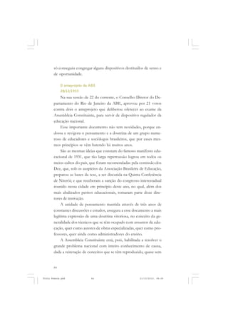 só conseguiu congregar alguns dispositivos destituídos de senso e
       de oportunidade.

            O anteprojeto da ABE
            28/12/1933
            Na sua sessão de 22 do corrente, o Conselho Diretor do De-
       partamento do Rio de Janeiro da ABE, aprovou por 21 votos
       contra dois o anteprojeto que deliberou oferecer ao exame da
       Assembleia Constituinte, para servir de dispositivo regulador da
       educação nacional.
            Esse importante documento não tem novidades, porque en-
       dossa e revigora o pensamento e a doutrina de um grupo nume-
       roso de educadores e sociólogos brasileiros, que por esses mes-
       mos princípios se vêm batendo há muitos anos.
            São as mesmas ideias que constam do famoso manifesto edu-
       cacional de 1931, que tão larga repercussão logrou em todos os
       meios cultos do país, que foram recomendadas pela comissão dos
       Dez, que, sob os auspícios da Associação Brasileira de Educação,
       preparou as bases da tese, a ser discutida na Quinta Conferência
       de Niterói; e que receberam a sanção do congresso interestadual
       reunido nessa cidade em princípio deste ano, no qual, além dos
       mais abalizados peritos educacionais, tomaram parte doze dire-
       tores de instrução.
            A unidade de pensamento mantida através de três anos de
       constantes discussões e estudos, assegura a esse documento a mais
       legítima expressão de uma doutrina vitoriosa, no conceito da ge-
       neralidade dos técnicos que se têm ocupado com assuntos de edu-
       cação, quer como autores de obras especializadas, quer como pro-
       fessores, quer ainda como administradores do ensino.
            A Assembleia Constituinte está, pois, habilitada a resolver o
       grande problema nacional com inteiro conhecimento de causa,
       dada a reiteração de conceitos que se têm reproduzido, quase sem


       64


Frota Pessoa.pmd             64                            21/10/2010, 08:09
 