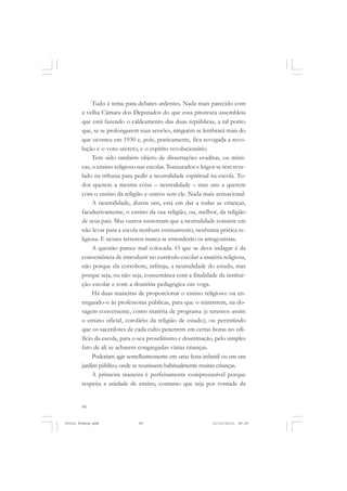 Tudo é tema para debates ardentes. Nada mais parecido com
       a velha Câmara dos Deputados do que essa pitoresca assembleia
       que está fazendo o caldeamento das duas repúblicas, a tal ponto
       que, se se prolongarem suas sessões, ninguém se lembrará mais do
       que ocorreu em 1930 e, pois, praticamente, fica revogada a revo-
       lução e o voto secreto, e o espírito revolucionário.
            Tem sido também objeto de dissertações eruditas, ou místi-
       cas, o ensino religioso nas escolas. Tonsurados e leigos se têm reve-
       lado na tribuna para pedir a neutralidade espiritual na escola. To-
       dos querem a mesma coisa – neutralidade – mas uns a querem
       com o ensino da religião e outros sem ele. Nada mais sensacional.
            A neutralidade, dizem uns, está em dar a todas as crianças,
       facultativamente, o ensino da sua religião, ou, melhor, da religião
       de seus pais. Mas outros sustentam que a neutralidade consiste em
       não levar para a escola nenhum ensinamento, nenhuma prática re-
       ligiosa. E nesses terrenos nunca se entenderão os antagonistas.
            A questão parece mal colocada. O que se deve indagar é da
       conveniência de introduzir no currículo escolar a matéria religiosa,
       não porque ela corrobore, infrinja, a neutralidade do estado, mas
       porque seja, ou não seja, consentânea com a finalidade da institui-
       ção escolar e com a doutrina pedagógica em voga.
            Há duas maneiras de proporcionar o ensino religioso: ou en-
       tregando-o às professoras públicas, para que o ministrem, na do-
       sagem conveniente, como matéria de programa (e teremos assim
       o ensino oficial, corolário da religião de estado); ou permitindo
       que os sacerdotes de cada culto penetrem em certas horas no edi-
       fício da escola, para o seu proselitismo e doutrinação, pelo simples
       fato de ali se acharem congregadas várias crianças.
            Poderiam agir semelhantemente em uma festa infantil ou em um
       jardim público, onde se reunissem habitualmente muitas crianças.
            A primeira maneira é perfeitamente compreensível porque
       respeita a unidade de ensino, contanto que seja por vontade da


       68


Frota Pessoa.pmd              68                              21/10/2010, 08:09
 