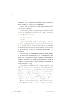 intromissão, no seu ambiente, de qualquer elemento perturbador
       de sua unidade e de seus objetivos educacionais.
           Mas em tudo isso anda mais política que religião, ou então
       mais fanatismo do que fé.
           É preciso que os espíritos mais emancipados impeçam o grande
       erro que se premedita praticar, quebrando tradição de quarenta
       anos de experiências salutares.

            Neutralidade religiosa
            3/01/1934
            Um dos postulados da escola moderna é que o estado deve
       ser neutro, ao proporcionar a educação e o ensino à universalida-
       de das crianças, em um propósito bem entendido de formar
       uma mentalidade comum, um espírito orientado para os interes-
       ses gerais da nação, caldeado da cordialidade, na tolerância e na
       cooperação.
            Mas como deve ser entendida a neutralidade? Dizem os adep-
       tos do ensino religioso facultativo que ela se caracteriza pela per-
       missão dada aos ministros de todas as seitas de se estabelecerem
       na escola e propinarem às crianças os ensinamentos da religião de
       seus pais. O sofisma é agudo. Fere a sensibilidade mais endurecida
       ao raciocínio lesto e lógico
            A neutralidade verdadeira não é esse suposto tratamento igual
       dado pelo estado a todos os credos, mas a abstenção de intervir
       entre o crer e o não crer, é a que impede que na escola se agitem
       problemas controvertidos. A escola tem de ser neutra, não permi-
       tindo que no seu ambiente tenham guarida as questões que agitam e
       dividem os homens. Porque a educação que ela tem o dever de dar
       às crianças há de ser comum e tender a formar um corpo social
       solidário. É assim que a neutralidade se define legitimamente.
            Podem os professores certamente, e devem, dar aos seus alu-
       nos o conhecimento de todos os fatos e problemas humanos e


       70


Frota Pessoa.pmd              70                             21/10/2010, 08:09
 