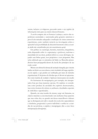sociais, inclusive os religiosos, provendo assim o seu espírito de
               informações úteis para seu inteiro desenvolvimento.
                   À escola compete não só fornecer à criança o acervo das ex-
               periências acumuladas e sancionadas pelas gerações anteriores e
               provê-la de métodos adequados à realização de outras numerosas
               experiências, como também treiná-la na investigação crítica e
               apercebê-la da possibilidade de discernir livremente entre as teori-
               as ainda não estratificadas por um assentimento geral.
                   Em política ou sociologia, fascismo, marxismo, integralismo,
               estão disputando sobre si a supremacia; o professor, conforme a
               maturidade de sua classe, poderá referir-se a essas ideologias, tra-
               çando suas linhas gerais, seus propósitos e seus programas. Mas
               seria esdrúxulo que os emissários de Stalin ou Mussolini preten-
               dessem fazer propaganda dentro da escola dos princípios de seu
               credo social.
                   Mesmo em ciência há cânones de aceitação tranquila, que o mestre
               traduz em lições aos seus alunos, como resultado da longa experiên-
               cia da espécie e que podem ser verificadas por meio de métodos
               experimentais. E há pontos de dúvidas que só devem ser apresenta-
               dos como matéria de erudição e hipóteses interessantes em estudo.
                   Os fenômenos de metapsíquica, por exemplo, são interpre-
               tados hoje por duas maneiras opostas. Os espíritas os conside-
               ram como produto da atividade dos espíritos desencarnados,
               mas certos homens de ciência os atribuem a faculdades especiais
               de indivíduos superdotados.
                   Quando, em uma reunião de crentes, surge um fantasma, ou
               objetos materiais se movimentando sem nenhuma força aparente
               que atue sobre eles; ou quando um desses maravilhosos videntes
               que se distinguem em todo o mundo da coorte dos especuladores
               e charlatões, prognostica o porvir individual e verifica-se a exati-
               dão de sua profecia, o espírita o metapsíquico dão a esses fatos
               interpretações divergentes.


                                                                                  71


Frota Pessoa.pmd               71                             21/10/2010, 08:09
 