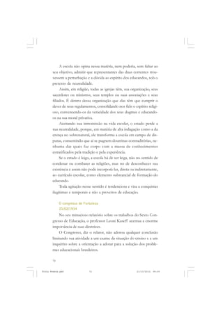A escola não opina nessa matéria, nem poderia, sem faltar ao
       seu objetivo, admitir que representantes das duas correntes trou-
       xessem a perturbação e a dúvida ao espírito dos educandos, sob o
       pretexto de neutralidade.
            Assim, em religião, todas as igrejas têm, sua organização, seus
       sacerdotes ou ministros, seus templos ou suas associações e seus
       filiados. É dentro dessa organização que elas têm que cumprir o
       dever de seus regulamentos, consolidando nos fiéis o espírito religi-
       oso, convencendo-os da veracidade dos seus dogmas e educando-
       os na sua moral privativa.
            Aceitando sua intromissão na vida escolar, o estado perde a
       sua neutralidade, porque, em matéria de alta indagação como a da
       crença no sobrenatural, ele transforma a escola em campo de dis-
       putas, consentindo que aí se pugnem doutrinas contraditórias, ne-
       nhuma das quais faz corpo com a massa de conhecimentos
       estratificados pela tradição e pela experiência.
            Se o estado é leigo, a escola há de ser leiga, não no sentido de
       condenar ou combater as religiões, mas no de desconhecer sua
       existência e assim não pode incorporá-las, direta ou indiretamente,
       ao currículo escolar, como elemento substancial de formação do
       educando.
            Toda agitação nesse sentido é tendenciosa e visa a conquistas
       ilegítimas e temporais e não a proveitos de educação.

            O congresso de Fortaleza
            21/02/1934
           No seu minucioso relatório sobre os trabalhos do Sexto Con-
       gresso de Educação, o professor Leoni Kaseff acentua a enorme
       importância de suas diretrizes.
           O Congresso, diz o relator, não adotou qualquer conclusão
       limitando sua atividade a um exame da situação do ensino e a um
       inquérito sobre a orientação a adotar para a solução dos proble-
       mas educacionais brasileiros.

       72


Frota Pessoa.pmd              72                              21/10/2010, 08:09
 