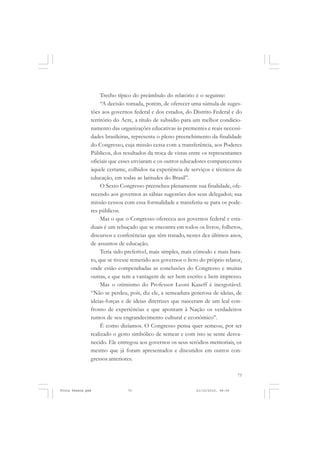 Trecho típico do preâmbulo do relatório é o seguinte:
                    “A decisão tomada, porém, de oferecer uma súmula de suges-
               tões aos governos federal e dos estados, do Distrito Federal e do
               território do Acre, a título de subsídio para um melhor condicio-
               namento das organizações educativas às prementes e reais necessi-
               dades brasileiras, representa o pleno preenchimento da finalidade
               do Congresso, cuja missão cessa com a transferência, aos Poderes
               Públicos, dos resultados da troca de vistas entre os representantes
               oficiais que esses enviaram e os outros educadores comparecentes
               àquele certame, colhidos na experiência de serviços e técnicos de
               educação, em todas as latitudes do Brasil”.
                    O Sexto Congresso preencheu plenamente sua finalidade, ofe-
               recendo aos governos as sábias sugestões dos seus delegados; sua
               missão cessou com essa formalidade e transferiu-se para os pode-
               res públicos.
                    Mas o que o Congresso ofereceu aos governos federal e esta-
               duais é um rebuçado que se encontra em todos os livros, folhetos,
               discursos e conferências que têm tratado, nestes dez últimos anos,
               de assuntos de educação.
                    Teria sido preferível, mais simples, mais cômodo e mais bara-
               to, que se tivesse remetido aos governos o livro do próprio relator,
               onde estão compendiadas as conclusões do Congresso e muitas
               outras, e que tem a vantagem de ser bem escrito e bem impresso.
                    Mas o otimismo do Professor Leoni Kaseff é inesgotável.
               “Não se perdeu, pois, diz ele, a semeadura generosa de ideias, de
               ideias-forças e de ideias diretrizes que nasceram de um leal con-
               fronto de experiências e que apontam à Nação os verdadeiros
               rumos de seu engrandecimento cultural e econômico”.
                    É como dizíamos. O Congresso pensa quer semeou, por ter
               realizado o gesto simbólico de semear e com isto se sente desva-
               necido. Ele entregou aos governos os seus seródios memoriais, os
               mesmo que já foram apresentados e discutidos em outros con-
               gressos anteriores.

                                                                                  73


Frota Pessoa.pmd               73                             21/10/2010, 08:09
 