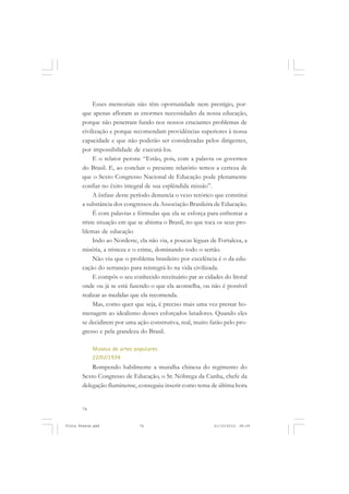 Esses memoriais não têm oportunidade nem prestígio, por-
       que apenas afloram as enormes necessidades da nossa educação,
       porque não penetram fundo nos nossos cruciantes problemas de
       civilização e porque recomendam providências superiores à nossa
       capacidade e que não poderão ser consideradas pelos dirigentes,
       por impossibilidade de executá-los.
            E o relator perora: “Estão, pois, com a palavra os governos
       do Brasil. E, ao concluir o presente relatório temos a certeza de
       que o Sexto Congresso Nacional de Educação pode plenamente
       confiar no êxito integral de sua esplêndida missão”.
            A ênfase deste período denuncia o vezo retórico que constitui
       a substância dos congressos da Associação Brasileira de Educação.
            É com palavras e fórmulas que ela se esforça para enfrentar a
       triste situação em que se abisma o Brasil, no que toca os seus pro-
       blemas de educação
            Indo ao Nordeste, ela não via, a poucas léguas de Fortaleza, a
       miséria, a tristeza e o crime, dominando todo o sertão.
            Não viu que o problema brasileiro por excelência é o da edu-
       cação do sertanejo para reintegrá-lo na vida civilizada.
            E compôs o seu conhecido receituário par as cidades do litoral
       onde ou já se está fazendo o que ela aconselha, ou não é possível
       realizar as medidas que ela recomenda.
            Mas, como quer que seja, é preciso mais uma vez prestar ho-
       menagem ao idealismo desses esforçados lutadores. Quando eles
       se decidirem por uma ação construtiva, real, muito farão pelo pro-
       gresso e pela grandeza do Brasil.

            Museus de artes populares
            22/02/1934
           Rompendo habilmente a muralha chinesa do regimento do
       Sexto Congresso de Educação, o Sr. Nóbrega da Cunha, chefe da
       delegação fluminense, conseguiu inserir como tema de última hora


       74


Frota Pessoa.pmd              74                            21/10/2010, 08:09
 