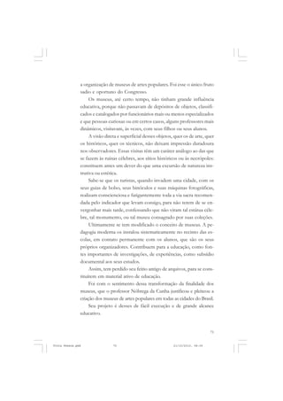 a organização de museus de artes populares. Foi esse o único fruto
               sadio e oportuno do Congresso.
                    Os museus, até certo tempo, não tinham grande influência
               educativa, porque não passavam de depósitos de objetos, classifi-
               cados e catalogados por funcionários mais ou menos especializados
               e que pessoas curiosas ou em certos casos, alguns professores mais
               dinâmicos, visitavam, às vezes, com seus filhos ou seus alunos.
                    A visão direta e superficial desses objetos, quer os de arte, quer
               os históricos, quer os técnicos, não deixam impressão duradoura
               nos observadores. Essas visitas têm um caráter análogo ao das que
               se fazem às ruínas célebres, aos sítios históricos ou às necrópoles:
               constituem antes um dever do que uma excursão de natureza ins-
               trutiva ou estética.
                    Sabe-se que os turistas, quando invadem uma cidade, com os
               seus guias de bolso, seus binóculos e suas máquinas fotográficas,
               realizam conscienciosa e fatigantemente toda a via sacra recomen-
               dada pelo indicador que levam consigo, para não terem de se en-
               vergonhar mais tarde, confessando que não viram tal estátua céle-
               bre, tal monumento, ou tal museu consagrado por suas coleções.
                    Ultimamente se tem modificado o conceito de museus. A pe-
               dagogia moderna os instalou sistematicamente no recinto das es-
               colas, em contato permanente com os alunos, que são os seus
               próprios organizadores. Contribuem para a educação, como fon-
               tes importantes de investigações, de experiências, como subsídio
               documental aos seus estudos.
                    Assim, tem perdido seu feitio antigo de arquivos, para se cons-
               tituírem em material ativo de educação.
                    Foi com o sentimento dessa transformação da finalidade dos
               museus, que o professor Nóbrega da Cunha justificou e pleiteou a
               criação dos museus de artes populares em todas as cidades do Brasil.
                    Seu projeto é desses de fácil execução e de grande alcance
               educativo.


                                                                                    75


Frota Pessoa.pmd                75                              21/10/2010, 08:09
 