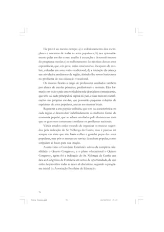 Ele provê ao mesmo tempo: a) o colecionamento dos exem-
       plares e amostras de todas as artes populares; b) seu aproveita-
       mento pelas escolas como auxílio à execução e desenvolvimento
       do programa escolar; c) o melhoramento das técnicas dessas artes
       espontâneas, que, em geral, estão estacionárias, incapazes de evo-
       luir, enleadas em uma rotina tradicional; d) a iniciação da criança
       nas atividades produtoras da região, abrindo-lhe novos horizontes
       no problema de sua educação vocacional.
            Os museus ficarão a cargo de professores auxiliados também
       por alunos de escolas primárias, profissionais e normais. Eles for-
       marão em todo o país uma verdadeira rede de núcleos comunicantes,
       que têm sua sede principal na capital do país, e suas menores ramifi-
       cações nas próprias escolas, que possuirão pequenas coleções de
       espécimes de artes populares, anexas aos museus locais.
            Regenerar a arte popular utilitária, que tem sua característica em
       cada região, é desenvolver indefinidamente as melhores fontes de
       economia popular, que se acham atrofiadas pelo desinteresse com
       que os governos costumam considerar os problemas nacionais.
            Vários estados estão tratando de organizar os museus sugeri-
       dos pela indicação do Sr. Nóbrega da Cunha; mas é preciso ter
       sempre em vista que não basta colher e guardar peças das artes
       populares, mas pôr os museus ao serviço da cultura popular, como
       estipulam as bases para sua criação.
            Assim como o Convênio Estatístico salvou da completa este-
       rilidade o Quarto Congresso, e o plano educacional o Quinto
       Congresso, agora foi a indicação do Sr. Nóbrega da Cunha que
       deu ao Congresso de Fortaleza um senso de oportunidade, de que
       estão desprovidos todas as teses ali discutidas, segundo o progra-
       ma inicial da Associação Brasileira de Educação.




       76


Frota Pessoa.pmd               76                              21/10/2010, 08:09
 