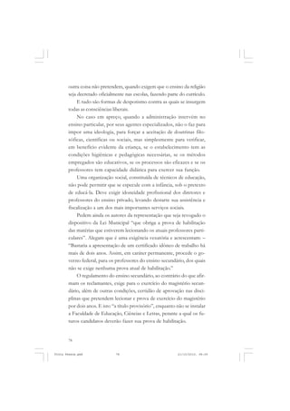 outra coisa não pretendem, quando exigem que o ensino da religião
       seja decretado oficialmente nas escolas, fazendo parte do currículo.
            E tudo são formas de despotismo contra as quais se insurgem
       todas as consciências liberais.
            No caso em apreço, quando a administração intervém no
       ensino particular, por seus agentes especializados, não o faz para
       impor uma ideologia, para forçar a aceitação de doutrinas filo-
       sóficas, científicas ou sociais, mas simplesmente para verificar,
       em benefício evidente da criança, se o estabelecimento tem as
       condições higiênicas e pedagógicas necessárias, se os métodos
       empregados são educativos, se os processos são eficazes e se os
       professores tem capacidade didática para exercer sua função.
            Uma organização social, constituída de técnicos de educação,
       não pode permitir que se especule com a infância, sob o pretexto
       de educá-la. Deve exigir idoneidade profissional dos diretores e
       professores do ensino privado, levando destarte sua assistência e
       fiscalização a um dos mais importantes serviços sociais.
            Pedem ainda os autores da representação que seja revogado o
       dispositivo da Lei Municipal “que obriga a prova de habilitação
       das matérias que estiverem lecionando os atuais professores parti-
       culares”. Alegam que é uma exigência vexatória e acrescentam: –
       “Bastaria a apresentação de um certificado idôneo de trabalho há
       mais de dois anos. Assim, em caráter permanente, procede o go-
       verno federal, para os professores do ensino secundário, dos quais
       não se exige nenhuma prova atual de habilitação.”
            O regulamento do ensino secundário, ao contrário do que afir-
       mam os reclamantes, exige para o exercício do magistério secun-
       dário, além de outras condições, certidão de aprovação nas disci-
       plinas que pretendem lecionar e prova de exercício do magistério
       por dois anos. E isto “a título provisório”, enquanto não se instalar
       a Faculdade de Educação, Ciências e Letras, perante a qual os fu-
       turos candidatos deverão fazer sua prova de habilitação.


       78


Frota Pessoa.pmd              78                              21/10/2010, 08:09
 