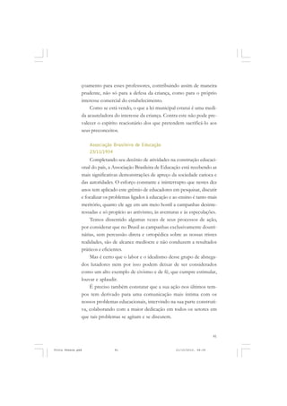 çoamento para esses professores, contribuindo assim de maneira
               prudente, não só para a defesa da criança, como para o próprio
               interesse comercial do estabelecimento.
                   Como se está vendo, o que a lei municipal estatui é uma medi-
               da acauteladora do interesse da criança. Contra este não pode pre-
               valecer o espírito reacionário dos que pretendem sacrificá-lo aos
               seus preconceitos.

                   Associação Brasileira de Educação
                   23/11/1934
                    Completando seu decênio de atividades na construção educaci-
               onal do país, a Associação Brasileira de Educação está recebendo as
               mais significativas demonstrações de apreço da sociedade carioca e
               das autoridades. O esforço constante e ininterrupto que nestes dez
               anos tem aplicado este grêmio de educadores em pesquisar, discutir
               e focalizar os problemas ligados à educação e ao ensino é tanto mais
               meritório, quanto ele age em um meio hostil a campanhas desinte-
               ressadas e só propício ao arrivismo, às aventuras e às especulações.
                    Temos dissentido algumas vezes de seus processos de ação,
               por considerar que no Brasil as campanhas exclusivamente doutri-
               nárias, sem percussão direta e ortopédica sobre as nossas tristes
               realidades, são de alcance medíocre e não conduzem a resultados
               práticos e eficientes.
                    Mas é certo que o labor e o idealismo desse grupo de abnega-
               dos lutadores nem por isso podem deixar de ser considerados
               como um alto exemplo de civismo e de fé, que cumpre estimular,
               louvar e aplaudir.
                    É preciso também constatar que a sua ação nos últimos tem-
               pos tem derivado para uma comunicação mais íntima com os
               nossos problemas educacionais, intervindo na sua parte construti-
               va, colaborando com a maior dedicação em todos os setores em
               que tais problemas se agitam e se discutem.


                                                                                  81


Frota Pessoa.pmd               81                             21/10/2010, 08:09
 