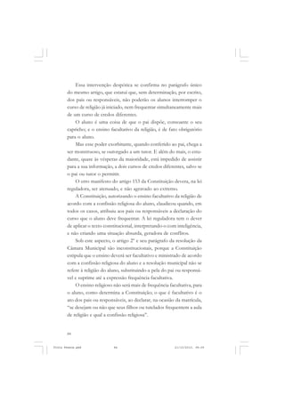 Essa intervenção despótica se confirma no parágrafo único
       do mesmo artigo, que estatui que, sem determinação, por escrito,
       dos pais ou responsáveis, não poderão os alunos interromper o
       curso de religião já iniciado, nem frequentar simultaneamente mais
       de um curso de credos diferentes.
           O aluno é uma coisa de que o pai dispõe, consoante o seu
       capricho; e o ensino facultativo da religião, é de fato obrigatório
       para o aluno.
           Mas esse poder exorbitante, quando conferido ao pai, chega a
       ser monstruoso, se outorgado a um tutor. E além do mais, o estu-
       dante, quase às vésperas da maioridade, está impedido de assistir
       para a sua informação, a dois cursos de credos diferentes, salvo se
       o pai ou tutor o permitir.
           O erro manifesto do artigo 153 da Constituição devera, na lei
       reguladora, ser atenuado, e não agravado ao extremo.
           A Constituição, autorizando o ensino facultativo da religião de
       acordo com a confissão religiosa do aluno, claudicou quando, em
       todos os casos, atribuiu aos pais ou responsáveis a declaração do
       curso que o aluno deve frequentar. A lei reguladora tem o dever
       de aplicar o texto constitucional, interpretando-o com inteligência,
       e não criando uma situação absurda, geradora de conflitos.
           Sob este aspecto, o artigo 2º e seu parágrafo da resolução da
       Câmara Municipal são inconstitucionais, porque a Constituição
       estipula que o ensino deverá ser facultativo e ministrado de acordo
       com a confissão religiosa do aluno e a resolução municipal não se
       refere à religião do aluno, substituindo-a pela do pai ou responsá-
       vel e suprime até a expressão frequência facultativa.
           O ensino religioso não será mais de frequência facultativa, para
       o aluno, como determina a Constituição; o que é facultativo é o
       ato dos pais ou responsáveis, ao declarar, na ocasião da matrícula,
       “se desejam ou não que seus filhos ou tutelados frequentem a aula
       de religião e qual a confissão religiosa”.


       84


Frota Pessoa.pmd              84                             21/10/2010, 08:09
 