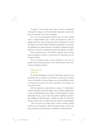 O artigo 1º da resolução deixa claro o intuito do legislador
               municipal de sobrepor-se à Constituição, integrando o ensino reli-
               gioso no currículo das escolas municipais.
                    Eis o seu teor, peremptório, incisivo, que não deixa dúvidas
               sobre a obrigatoriedade, para o aluno, de frequentar as aulas de
               religião, desde que o pai ou responsável nelas o matricule: “O ensino
               da religião, nas escolas oficiais municipais equiparadas ou sob inspe-
               ção preliminar, de caráter primário, secundário, complementar, pro-
               fissional ou normal, é considerado matéria de programa e horário”.
                    Não acreditamos que o Sr. Prefeito sancione uma resolução
               assim retrógrada e ofensiva à consciência dos educandos da me-
               trópole brasileira.
                    Seria um desdouro para a nossa civilização e um recuo na
               grande obra educacional que ele e o Sr. Anísio Teixeira estão cons-
               truindo no Distrito Federal.

                   Debate oportuno
                   8/06/1935
                    Na Câmara Municipal o vereador Adalto Reis, uma das vozes
               prestantes que se fizeram ouvir durante a discussão do projeto
               sobre a instituição do ensino religioso nas escolas públicas, justifi-
               cou anteontem seu ponto de vista na oposição a esse projeto, ora
               convertido em lei.
                    Sob dois aspectos o orador discutiu o assunto: 1º contestando à
               Câmara Municipal o direito de legislar sobre a matéria, interpretando
               o texto constitucional, que não compete ao poder legislativo munici-
               pal regular, diz ele, e que, de tão claro, pode ser aplicado, tal qual se
               acha redigido; 2º demonstrando a violação do artigo 153 da Consti-
               tuição em quase todos os artigos da lei que acaba de ser promulgada.
                     Não nos parece que tenha razão o ilustre vereador quando
               confessa à sua corporação o direito de legislar sobre o ensino reli-
               gioso, desde que a Constituição o estabeleceu facultativamente.


                                                                                      85


Frota Pessoa.pmd                85                               21/10/2010, 08:09
 