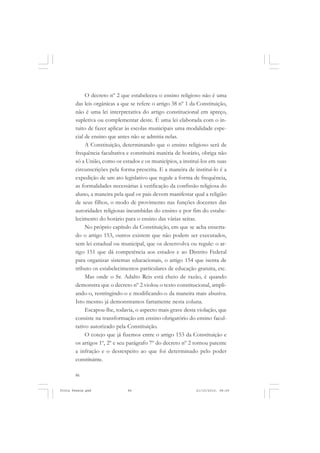 O decreto nº 2 que estabeleceu o ensino religioso não é uma
       das leis orgânicas a que se refere o artigo 38 nº 1 da Constituição,
       não é uma lei interpretativa do artigo constitucional em apreço,
       supletiva ou complementar deste. É uma lei elaborada com o in-
       tuito de fazer aplicar às escolas municipais uma modalidade espe-
       cial de ensino que antes não se admitia nelas.
            A Constituição, determinando que o ensino religioso será de
       frequência facultativa e constituirá matéria de horário, obriga não
       só a União, como os estados e os municípios, a instituí-los em suas
       circunscrições pela forma prescrita. E a maneira de instituí-lo é a
       expedição de um ato legislativo que regule a forma de frequência,
       as formalidades necessárias à verificação da confissão religiosa do
       aluno, a maneira pela qual os pais devem manifestar qual a religião
       de seus filhos, o modo de provimento nas funções docentes das
       autoridades religiosas incumbidas do ensino e por fim do estabe-
       lecimento do horário para o ensino das várias seitas.
            No próprio capítulo da Constituição, em que se acha enxerta-
       do o artigo 153, outros existem que não podem ser executados,
       sem lei estadual ou municipal, que os desenvolva ou regule: o ar-
       tigo 151 que dá competência aos estados e ao Distrito Federal
       para organizar sistemas educacionais, o artigo 154 que isenta de
       tributo os estabelecimentos particulares de educação gratuita, etc.
            Mas onde o Sr. Adalto Reis está cheio de razão, é quando
       demonstra que o decreto nº 2 violou o texto constitucional, ampli-
       ando-o, restringindo-o e modificando-o da maneira mais abusiva.
       Isto mesmo já demonstramos fartamente nesta coluna.
            Escapou-lhe, todavia, o aspecto mais grave desta violação, que
       consiste na transformação em ensino obrigatório do ensino facul-
       tativo autorizado pela Constituição.
            O cotejo que já fizemos entre o artigo 153 da Constituição e
       os artigos 1º, 2º e seu parágrafo 7º do decreto nº 2 tornou patente
       a infração e o desrespeito ao que foi determinado pelo poder
       constituinte.

       86


Frota Pessoa.pmd              86                             21/10/2010, 08:09
 