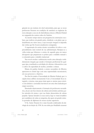 ginasial em um instituto de nível universitário, para que as novas
       professoras ficassem em condições de satisfazer as exigências da
       nova educação e esse ato de clarividência colocou o Distrito Federal
       na vanguarda dos centros cultos da América.
           Ao mesmo tempo iniciou um programa de construções esco-
       lares, que realizou em grande parte, obediente a um plano que se
       desdobraria em vários anos, e cuja execução integral só dependia
       das verbas que lhe fossem anualmente consignadas.
           A regeneração do ensino técnico secundário foi talvez o em-
       preendimento mais notável de sua administração. Rompeu-se a
       velha rotina que bifurcava o ensino de segundo grau em ramos
       divergentes que preparavam os pobres para o trabalho manual e
       os abastados para o trabalho intelectual.
           Nas novas escolas o adolescente recebe uma educação verda-
       deiramente integral, que atende à formação profissional de qual-
       quer tipo, conciliando as atividades de oficinas e laboratórios com
       o cultivo da capacidade de receber, assimilar e criticar.
           Diante do padrão federal, o ensino secundário do Distrito
       apresentou-se desde logo com uma superioridade incontestável,
       em seus processos e objetivos.
           Por fim foi criada a Universidade do Distrito Federal, que é a
       cúpula desse edifício monumental. Com a Universidade ficou in-
       tegrado o sistema, cujas peças iriam agora se ajustar, para correti-
       vo dos defeitos e anomalias inevitáveis em uma obra realizada por
       etapas sucessivas.
           Destinada objetivamente à formação de professores secundá-
       rios, ela já é um foco intenso de cultura universitária autêntica, pe-
       los métodos de ensino e por sua feição democrática de cultura
       popular. Apenas iniciados os seus cursos, logo se viram invadidos
       por candidatos de todas as categorias, das quais um grande núme-
       ro portador de diplomas de nossas escolas superiores.
           O Sr. Anísio Teixeira foi o mais fecundo colaborador da ide-
       ologia da revolução de 1930. Se esta tinha por finalidade restaurar

       88


Frota Pessoa.pmd               88                             21/10/2010, 08:09
 