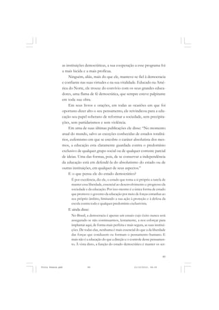as instituições democráticas, a sua cooperação a esse programa foi
               a mais lúcida e a mais profícua.
                    Ninguém, aliás, mais do que ele, manteve-se fiel à democracia
               e confiante nas suas virtudes e na sua vitalidade. Educado na Amé-
               rica do Norte, ele trouxe do convívio com os seus grandes educa-
               dores, uma flama de fé democrática, que sempre esteve palpitante
               em toda sua obra.
                    Em seus livros e orações, em todas as ocasiões em que foi
               oportuno dizer alto o seu pensamento, ele reivindicou para a edu-
               cação seu papel soberano de reformar a sociedade, sem precipita-
               ções, sem partidarismos e sem violência.
                    Em uma de suas últimas publicações ele disse: “No momento
               atual do mundo, salvo as exceções conhecidas de estados totalitá-
               rios, eufemismo em que se encobre o caráter absolutista dos mes-
               mos, a educação esta claramente guardada contra o predomínio
               exclusivo de qualquer grupo social ou de qualquer corrente parcial
               de ideias. Uma das formas, pois, de se conservar a independência
               da educação está em defendê-la do absolutismo do estado ou de
               outras instituições, em qualquer de seus aspectos.”
                    E o que pensa ele do estado democrático?
                     É por excelência, diz ele, o estado que toma a si próprio a tarefa de
                     manter essa liberdade, essencial ao desenvolvimento e progresso da
                     sociedade e da educação. Por isso mesmo é a única forma de estado
                     que promove o governo da educação por meio de forças estranhas ao
                     seu próprio âmbito, limitando a sua ação à proteção e à defesa da
                     escola contra todo e qualquer predomínio exclusivista.
                   E ainda disse:
                     No Brasil, a democracia é apenas um ensaio cujo êxito nunca será
                     assegurado se não continuarmos, lentamente, a nos esforçar para
                     implantar aqui, de forma mais perfeita e mais segura, as suas institui-
                     ções. De todas elas, nenhuma é mais essencial do que a da liberdade
                     das forças que conduzem ou formam o pensamento humano. E
                     mais não é a educação do que a direção e o controle desse pensamen-
                     to. À vista disto, a função do estado democrático é manter os ser-


                                                                                         89


Frota Pessoa.pmd                 89                                 21/10/2010, 08:09
 