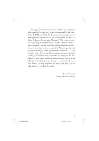 Assim, pode-se dizer que, em certo sentido, o atual estágio da
               educação brasileira representa uma retomada dos ideais dos mani-
               festos de 1932 e de 1959, devidamente contextualizados com o
               tempo presente. Estou certo de que o lançamento, em 2007, do
               Plano de Desenvolvimento da Educação (PDE), como mecanis-
               mo de estado para a implementação do Plano Nacional da Edu-
               cação começou a resgatar muitos dos objetivos da política educa-
               cional presentes em ambos os manifestos. Acredito que não será
               demais afirmar que o grande argumento do Manifesto de 1932, cuja
               reedição consta da presente Coleção, juntamente com o Manifesto
               de 1959, é de impressionante atualidade: “Na hierarquia dos pro-
               blemas de uma nação, nenhum sobreleva em importância, ao da
               educação”. Esse lema inspira e dá forças ao movimento de ideias
               e de ações a que hoje assistimos em todo o país para fazer da
               educação uma prioridade de estado.



                                                                 Fernando Haddad
                                                      Ministro de Estado da Educação




                                                                                   9


Frota Pessoa.pmd               9                             21/10/2010, 08:09
 