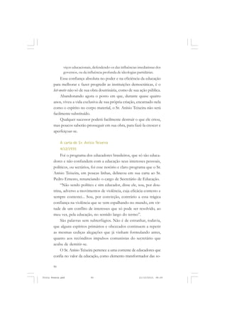 viços educacionais, defendendo-os das influências imediatistas dos
               governos, ou da influência profunda de ideologias partidárias.
            Essa confiança absoluta no poder e na eficiência da educação
       para melhorar e fazer progredir as instituições democráticas, é o
       leit-motiv não só de sua obra doutrinária, como de sua ação pública.
            Abandonando agora o posto em que, durante quase quatro
       anos, viveu a vida exclusiva de sua própria criação, encarnado nela
       como o espírito no corpo material, o Sr. Anísio Teixeira não será
       facilmente substituído.
            Qualquer sucessor poderá facilmente destruir o que ele criou,
       mas poucos saberão prosseguir em sua obra, para fazê-la crescer e
       aperfeiçoar-se.

            A carta do Sr. Anísio Teixeira
            4/12/1935
           Foi o programa dos educadores brasileiros, que só são educa-
       dores e não confundem com a educação seus interesses pessoais,
       políticos, ou sectários, foi esse notório e claro programa que o Sr.
       Anísio Teixeira, em poucas linhas, delineou em sua carta ao Sr.
       Pedro Ernesto, renunciando o cargo de Secretário de Educação.
           “Não sendo político e sim educador, disse ele, sou, por dou-
       trina, adverso a movimentos de violência, cuja eficácia contesto e
       sempre contestei... Sou, por convicção, contrário a essa trágica
       confiança na violência que se vem espalhando no mundo, em vir-
       tude de um conflito de interesses que só pode ser resolvido, ao
       meu ver, pela educação, no sentido largo do termo”.
           São palavras sem subterfúgios. Não é de estranhar, todavia,
       que alguns espíritos primários e obcecados continuem a repetir
       as mesmas cediças alegações que já vinham formulando antes,
       quanto aos recônditos impulsos comunistas do secretário que
       acaba de demitir-se.
           O Sr. Anísio Teixeira pertence a uma corrente de educadores que
       confia no valor da educação, como elemento transformador das so-

       90


Frota Pessoa.pmd                 90                               21/10/2010, 08:09
 