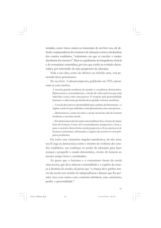 ciedades, como vimos ontem na transcrição de um livro seu, ele de-
               fende a independência dos institutos de educação contra a intolerância
               dos estados totalitários, “eufemismo em que se encobre o caráter
               absolutista dos mesmos”. Situa-se equidistante do integralismo clerical
               e do comunismo materialista, por isso que confia na evolução demo-
               crática, por intermédio da ação progressiva da educação.
                    Toda a sua obra, como ele afirmou na referida carta, está pe-
               netrada desse pensamento.
                    No seu livro A educação progressiva, publicado em 1933, encon-
               tram-se estes trechos:
                     A terceira grande tendência do mundo é a tendência democrática.
                     Democracia é, essencialmente, o modo de vida social em que cada
                     indivíduo conta como uma pessoa. O respeito pela personalidade
                     humana é a ideia mais profunda dessa grande corrente moderna.
                     ... A escola deve prover oportunidade para a prática da democracia – o
                     regime social em que indivíduo conta plenamente como uma pessoa...
                     ... Democracia é, acima de tudo, o modo moral da vida do homem
                     moderno, a sua ética social...
                     ... Em democracia não há senão uma tendência fixa: a busca do maior
                     bem do homem. Como tal é essencialmente progressiva e livre, e
                     para o exercício dessa forma social progressiva e livre, precisa-se de
                     homens conscientes, informados e capazes de resolver os seus pró-
                     prios problemas.
                   Eis como esse extremista singular manifestava, há três anos,
               sua fé cega na democracia contra o instinto de violência dos esta-
               dos totalitários, sua confiança no poder da educação para fazer
               avançar e progredir o estado democrático, viveiro de homens ao
               mesmo tempo livres e socializados.
                   Ao passo que o fascismo e o comunismo fazem da escola
               uma retorta, que deve afeiçoar a mentalidade e o espírito da crian-
               ça à doutrina do estado, ele pensa que “a criança deve ganhar atra-
               vés da escola esse sentido de independência e direção que lhe per-
               mita viver com outros com a máxima tolerância, sem, entretanto,
               perder a personalidade.”

                                                                                        91


Frota Pessoa.pmd                91                                 21/10/2010, 08:09
 