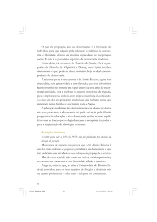 O que ele propugna, em sua doutrinação, é a formação do
       indivíduo, para que adquira pela educação o máximo de autono-
       mia e liberdade, dentro da máxima capacidade de cooperação
       social. E este é o postulado supremo da democracia moderna.
           Essas ideias, ele as trouxe da América do Norte. Ele é o pre-
       goeiro da filosofia de Kilpatrick e Dewey, cujas lições recebeu
       diretamente e que, pode-se dizer, norteiam hoje o ideal contem-
       porâneo de democracia.
           A celeuma que se levanta contra o Sr. Anísio Teixeira, a grita sem
       sinceridade, sem generosidade e sem elevação, que seus adversários
       fazem retumbar no instante em o país atravessa uma crise de excep-
       cional gravidade, visa a explorar o aspecto emocional da tragédia,
       para comprometê-lo, embora com inépcia manifesta, classificando-
       o como um dos cooperadores intelectuais das bárbaras cenas que
       enlutaram tantas famílias e alarmaram toda a Nação.
           A educação moderna é revolucionária em seus ideais e evolutiva
       em seus processos, a democracia só pode salvar-se pela difusão
       progressiva da educação e só a democracia realiza o justo equilí-
       brio entre as forças que se degladiam para a conquista do poder e
       para a implantação de ideologias extremas.

            Acusações insinceras
           (Escrito para sair a 05/12/1935: não foi publicado por decisão da
           direção do jornal).
           Mostramos de maneira inequívoca que o Sr. Anísio Teixeira é
       um dos mais ardentes e pugnazes partidários da democracia e que
       tem dedicado suas atividades e seu esforço em propagá-la e servi-la.
           Mas ele a tem servido, não como um vazio e retórico patrioteiro,
       mas como um construtor e um doutrinário sóbrio e convicto.
           Alega-se, todavia, que, ao criar a Universidade do Distrito Fe-
       deral, convidou para os seus quadros de direção e docência três
       ou quatro professores – não mais – adeptos do comunismo.


       92


Frota Pessoa.pmd               92                             21/10/2010, 08:09
 