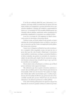 É um fato de verificação difícil. Há, entre a democracia e o co-
               munismo, uma longa estrada com muitas fases de repouso. Em uma
               destas, instalou seu acampamento o governo provisório com as suas
               reformas trabalhistas, a fundação dos sindicatos, a representação de
               classes, etc. A Constituição de 1934 consolidou definitivamente essa
               orientação sábia da ditadura, satisfazendo muitas reivindicações do
               proletariado, empalmando ao comunismo seus melhores trunfos.
                    Com isso, a revolução de 1930 implantou no Brasil a demo-
               cracia social, em substituição à democracia liberal.
                    Verificou-se que, no levante militar do mês passado, as classes
               operárias não tiveram participação, direta ou indireta, o que prova
               que as concessões que lhes foram outorgadas pelo poder público
               lhes bastam neste momento.
                    Assim como os dirigentes do Brasil de hoje estão reconhecen-
               do e corrigindo velhas iniquidades sociais, sem que por isso se
               possa dizer que eles estão levando o Brasil para o comunismo,
               assim também os intelectuais, sociólogos e pensadores brasileiros,
               de ideias avançadas, não podem ser acoimados de comunistas e
               adeptos da ação direta, pelo simples fato de sustentarem e prega-
               rem doutrinas um pouco mais arrojadas do que as que o governo
               já consolidou em sua legislação.
                    Há um abismo entre a doutrinação e a violência, que no Brasil
               poucos intelectuais serão capazes de transpor.
                    Mas admitamos que três ou quatro comunistas autênticos ti-
               vessem sido convidados pelo Sr. Anísio Teixeira para lecionar na
               Universidade. Onde fora ele buscá-los? Nos quadros do magis-
               tério federal. Que melhor recomendação para a escolha de pro-
               fessores da Universidade do Distrito que pertencerem eles à Uni-
               versidade mantida pelo governo federal? Será esta um coito de
               indesejáveis e de elementos perniciosos à ordem pública?
                    O Sr. Anísio Teixeira poderia neste caso queixar-se de que fora
               ilaqueado em sua boa fé, quando confiara no critério do governo


                                                                                   93


Frota Pessoa.pmd               93                              21/10/2010, 08:09
 