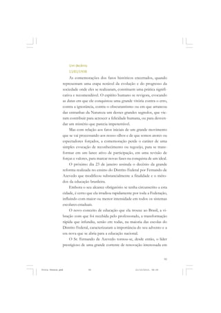 Um decênio
                   11/01/1938
                    As comemorações dos fatos históricos encerrados, quando
               representam uma etapa notável da evolução e do progresso da
               sociedade onde eles se realizaram, constituem uma prática signifi-
               cativa e recomendável. O espírito humano se revigora, evocando
               as datas em que ele conquistou uma grande vitória contra o erro,
               contra a ignorância, contra o obscurantismo ou em que arrancou
               das entranhas da Natureza um desses grandes segredos, que vie-
               ram contribuir para acrescer a felicidade humana, ou para desven-
               dar um mistério que parecia impenetrável.
                    Mas com relação aos fatos iniciais de um grande movimento
               que se vai processando aos nosso olhos e de que somos atores ou
               espectadores forçados, a comemoração perde o caráter de uma
               simples evocação de reconhecimento ou regozijo, para se trans-
               formar em um lance ativo de participação, em uma revisão de
               forças e valores, para marcar novas fases na conquista de um ideal.
                    O próximo dia 23 de janeiro assinala o decênio da grande
               reforma realizada no ensino do Distrito Federal por Fernando de
               Azevedo que modificou substancialmente a finalidade e o méto-
               dos da educação brasileira.
                    Embora o seu alcance obrigatório se tenha circunscrito a esta
               cidade, é certo que ela irradiou rapidamente por toda a Federação,
               influindo com maior ou menor intensidade em todos os sistemas
               escolares estaduais.
                    O novo conceito de educação que ela trouxe ao Brasil, a vi-
               bração com que foi recebida pelo professorado, a transformação
               rápida que infundiu, senão em todas, na maioria das escolas do
               Distrito Federal, caracterizaram a importância do seu advento e a
               era nova que se abria para a educação nacional.
                    O Sr. Fernando de Azevedo tornou-se, desde então, o líder
               prestigioso de uma grande corrente de renovação interessada em


                                                                                 95


Frota Pessoa.pmd                95                           21/10/2010, 08:09
 