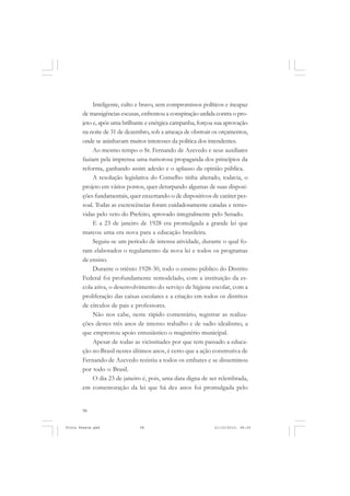 Inteligente, culto e bravo, sem compromissos políticos e incapaz
       de transigências escusas, enfrentou a conspiração urdida contra o pro-
       jeto e, após uma brilhante e enérgica campanha, forçou sua aprovação
       na noite de 31 de dezembro, sob a ameaça de obstruir os orçamentos,
       onde se aninhavam muitos interesses da política dos intendentes.
            Ao mesmo tempo o Sr. Fernando de Azevedo e seus auxiliares
       faziam pela imprensa uma rumorosa propaganda dos princípios da
       reforma, ganhando assim adesão e o aplauso da opinião pública.
            A resolução legislativa do Conselho tinha alterado, todavia, o
       projeto em vários pontos, quer deturpando algumas de suas disposi-
       ções fundamentais, quer enxertando-o de dispositivos de caráter pes-
       soal. Todas as excrescências foram cuidadosamente catadas e remo-
       vidas pelo veto do Prefeito, aprovado integralmente pelo Senado.
            E a 23 de janeiro de 1928 era promulgada a grande lei que
       marcou uma era nova para a educação brasileira.
            Seguiu-se um período de intensa atividade, durante o qual fo-
       ram elaborados o regulamento da nova lei e todos os programas
       de ensino.
            Durante o triênio 1928-30, todo o ensino público do Distrito
       Federal foi profundamente remodelado, com a instituição da es-
       cola ativa, o desenvolvimento do serviço de higiene escolar, com a
       proliferação das caixas escolares e a criação em todos os distritos
       de círculos de pais e professores.
            Não nos cabe, neste rápido comentário, registrar as realiza-
       ções destes três anos de intenso trabalho e de sadio idealismo, a
       que emprestou apoio entusiástico o magistério municipal.
            Apesar de todas as vicissitudes por que tem passado a educa-
       ção no Brasil nestes últimos anos, é certo que a ação construtiva de
       Fernando de Azevedo resistiu a todos os embates e se disseminou
       por todo o Brasil.
            O dia 23 de janeiro é, pois, uma data digna de ser relembrada,
       em comemoração da lei que há dez anos foi promulgada pelo


       98


Frota Pessoa.pmd               98                             21/10/2010, 08:09
 