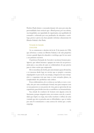 Prefeito Prado Júnior e executada durante três anos por uma das
               personalidades mais notáveis que o Brasil possui, por sua cultura,
               sua integridade, sua capacidade de organização, suas qualidades de
               comando e sobretudo por seus predicados de educador e soció-
               logo, postos à prova nas duas grandes reformas educacionais do
               Distrito Federal e São Paulo.

                   Fernando de Azevedo
                   21/01/1938
                    Ao se comemorar o decênio da lei de 23 de janeiro de 1928,
               que reformou o ensino no Distrito Federal, é de todo propósito
               evocar a grande figura de educador e sociólogo, que foi seu autor
               e seu primeiro executor.
                    O professor Fernando de Azevedo é um desses homens pres-
               tigiosos, que sabem lecionar e agrupar em torno de sua pessoa e
               atrair para a sua esfera de ação os colaboradores de que precisa
               para as obras sociais que empreende.
                    Ele os reconhece de chofre, por uma intuição quase divinatória,
               e os interessa desde logo no serviço que se propõe a executar,
               empolgando-os por sua fé, sua energia, a largueza de suas concep-
               ções e a segurança com que traça os mais arrojados planos, na
               complexidade dos problemas mais árduos.
                    Esses colaboradores, ele os coloca ao seu lado, os ouve e con-
               sulta, não por uma consideração formal, mas para temperar com
               os seus pareceres os seus pontos de vista, para se aproveitar de sua
               experiência, para dividir com eles os sacrifícios e as benemerências.
                    Sua atitude de condutor de homens tem alguma coisa de
               fascinante, porque ninguém sente, em contato com ele, a autori-
               dade que impõe ou exige, mas todos recebem o influxo de uma
               vontade que não se perturba ante as dificuldades e que se traduz
               por uma fé comunicativa e uma certeza de vitória que a todos
               empolga.


                                                                                   99


Frota Pessoa.pmd                99                             21/10/2010, 08:09
 