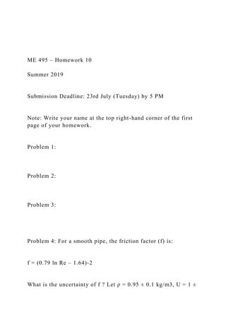 ME 495 – Homework 10
Summer 2019
Submission Deadline: 23rd July (Tuesday) by 5 PM
Note: Write your name at the top right-hand corner of the first
page of your homework.
Problem 1:
Problem 2:
Problem 3:
Problem 4: For a smooth pipe, the friction factor (f) is:
f = (0.79 ln Re – 1.64)-2
What is the uncertainty of f ? Let ρ = 0.95 ± 0.1 kg/m3, U = 1 ±
 