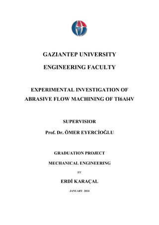 GAZIANTEP UNIVERSITY 
ENGINEERING FACULTY 
EXPERIMENTAL INVESTIGATION OF 
ABRASIVE FLOW MACHINING OF TI6Al4V 
SUPERVISIOR 
Prof. Dr. ÖMER EYERCİOĞLU 
GRADUATION PROJECT 
MECHANICAL ENGINEERING 
BY 
ERDİ KARAÇAL 
JANUARY 2014 
 
