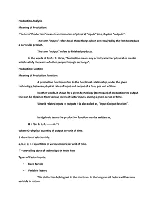 Production Analysis

Meaning of Production:

The term“Production”means transformation of physical “inputs” into physical “outputs”.

                The term “inputs” refers to all those things which are required by the firm to produce
a particular product.

                 The term “output” refers to finished products.

       In the words of Prof J. R. Hicks, “Production means any activity whether physical or mental
which satisfy the wants of other people through exchange”.

Production Function

Meaning of Production Function:

               A production function refers to the functional relationship, under the given
technology, between physical rates of input and output of a firm, per unit of time.

               In other words, it shows for a given technology (technique) of production the output
that can be obtained from various levels of factor inputs, during a given period of time.

                 Since it relates inputs to outputs it is also called as, “Input-Output Relation”.



                 In algebraic terms the production function may be written as,

        Q = f (a, b, c, d, ……….n, T)

Where Q=physical quantity of output per unit of time.

f =functional relationship.

a, b, c, d, n = quantities of various inputs per unit of time.

T = prevailing state of technology or know how

Types of Factor Inputs:

    •   Fixed factors

    •   Variable factors

                This distinction holds good in the short run. In the long run all factors will become
variable in nature.
 