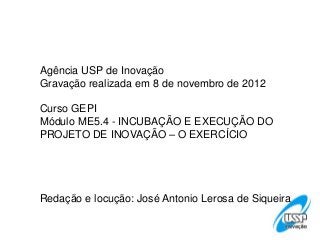 Agência USP de Inovação
Gravação realizada em 8 de novembro de 2012

Curso GEPI
Módulo ME5.4 - INCUBAÇÃO E EXECUÇÃO DO
PROJETO DE INOVAÇÃO – O EXERCÍCIO




Redação e locução: José Antonio Lerosa de Siqueira
 