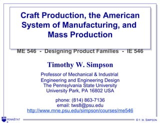 PENNSTAT
E
© T. W. SIMPSONPENNSTAT
E
Craft Production, the American
System of Manufacturing, and
Mass Production
Craft Production, the American
System of Manufacturing, and
Mass Production
Timothy W. Simpson
Professor of Mechanical & Industrial
Engineering and Engineering Design
The Pennsylvania State University
University Park, PA 16802 USA
phone: (814) 863-7136
email: tws8@psu.edu
http://www.mne.psu.edu/simpson/courses/me546
ME 546 - Designing Product Families - IE 546
T. W. SIMPSON© T. W. SIMPSON
 