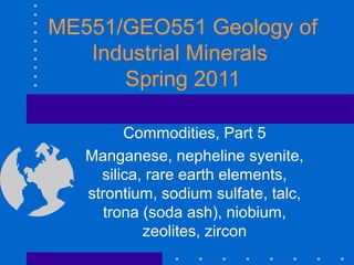 ME551/GEO551 Geology of
Industrial Minerals
Spring 2011
Commodities, Part 5
Manganese, nepheline syenite,
silica, rare earth elements,
strontium, sodium sulfate, talc,
trona (soda ash), niobium,
zeolites, zircon
 