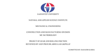 GAZIANTEP UNIVERSITY
NATURAL AND APPLIED SCIENCE INSTITUTE
MECHANICAL ENGINEERING
CONSTRUCTION AND MANUFACTURING DIVISION
ME 560 TRIBOLOGY
PROJECT OF GEAR AND ROLLING FRICTION
REVIEWED BY ASST.PROF.DR.ABDULLAH AKPOLAT
SUBMITTED BY: BAHADIR KARBA
 
