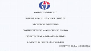 GAZIANTEP UNIVERSITY
NATURAL AND APPLIED SCIENCE INSTITUTE
MECHANICAL ENGINEERING
CONSTRUCTION AND MANUFACTURING DIVISION
PROJECT OF GEAR AND PLANETARY DRIVES
REVIEWED BY PROF.DR.NİHAT YILDIRIM
SUBMITTED BY: BAHADIR KARBA
 