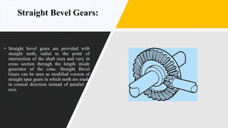 Straight Bevel Gears:
• Straight bevel gears are provided with
straight teeth, radial to the point of
intersection of the shaft axes and vary in
cross section through the length inside
generator of the cone. Straight Bevel
Gears can be seen as modified version of
straight spur gears in which teeth are made
in conical direction instead of parallel to
axis.
 