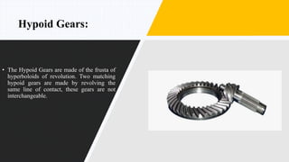 Hypoid Gears:
• The Hypoid Gears are made of the frusta of
hyperboloids of revolution. Two matching
hypoid gears are made by revolving the
same line of contact, these gears are not
interchangeable.
 