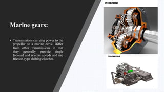 Marine gears:
• Transmissions carrying power to the
propeller on a marine drive. Differ
from other transmissions in that
they generally provide single
forward and reverse speeds and use
friction-type shifting clutches.
 