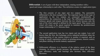 • The first consists of one input and two outputs. The automobile
differential is the best example here. The important factor in this type of
application is the two outputs are connected mechanically. In
automobiles, the connection is the road. The differential automatically
balances speeds and torques between the two wheels because only the
sum of the wheel speeds is defined by the input speed. That means each
wheel will rotate at the speed required to maintain the predetermined
torque relationship of 1:1 between them.
• The second application type has two inputs and one output. Less well
known than the first, this technique solves industrial problems when the
superimposition of one motion relative to another is required, such as
timing of cutoff, registration control on printing presses, tension control,
and phase shifting on textile industry equipment.
• Differential efficiency is a function of the relative speed of the three
elements. As relative speeds increase, the inherent losses due to basic
gear efficiency, seals, and bearings also increase; thus, efficiency
decreases.
Differentials: A set of gears with three independent, rotating members with a
speed and torque relationship to each other. This definition creates two application types.
 