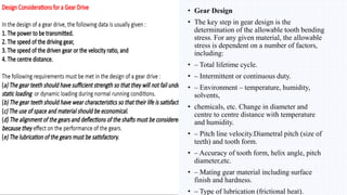 • Gear Design
• The key step in gear design is the
determination of the allowable tooth bending
stress. For any given material, the allowable
stress is dependent on a number of factors,
including:
• – Total lifetime cycle.
• – Intermittent or continuous duty.
• – Environment – temperature, humidity,
solvents,
• chemicals, etc. Change in diameter and
centre to centre distance with temperature
and humidity.
• – Pitch line velocity.Diametral pitch (size of
teeth) and tooth form.
• – Accuracy of tooth form, helix angle, pitch
diameter,etc.
• – Mating gear material including surface
finish and hardness.
• – Type of lubrication (frictional heat).
 