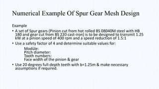 Example
• A set of Spur gears (Pinion cut from hot rolled BS 08040M steel with HB
180 and gear cut from BS 220 cast-iron) is to be designed to transmit 1.25
kW at a pinion speed of 400 rpm and a speed reduction of 1.5:1
• Use a safety factor of 4 and determine suitable values for:
Modüle:
Pitch diameter:
Tooth numbers:
Face width of the pinion & gear
• Use 20 degrees full-depth teeth with b=1.25m & make necessary
assumptions if required.
Numerical Example Of Spur Gear Mesh Design
 