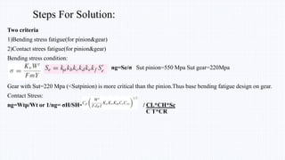 Steps For Solution:
Two criteria
1)Bending stress fatigue(for pinion&gear)
2)Contact strees fatigue(for pinion&gear)
Bending stress condition:
ng=Se/σ Sut pinion=550 Mpa Sut gear=220Mpa
Gear with Sut=220 Mpa (<Sutpinion) is more critical than the pinion.Thus base bending fatigue design on gear.
Contact Stress:
ng=Wtp/Wt or 1/ng= σH/SH= / CL*CH*Sc
C T*CR
 