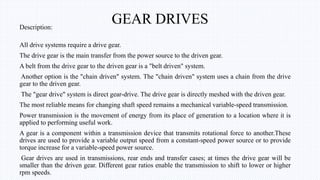 GEAR DRIVESDescription:
All drive systems require a drive gear.
The drive gear is the main transfer from the power source to the driven gear.
A belt from the drive gear to the driven gear is a "belt driven" system.
Another option is the "chain driven" system. The "chain driven" system uses a chain from the drive
gear to the driven gear.
The "gear drive" system is direct gear-drive. The drive gear is directly meshed with the driven gear.
The most reliable means for changing shaft speed remains a mechanical variable-speed transmission.
Power transmission is the movement of energy from its place of generation to a location where it is
applied to performing useful work.
A gear is a component within a transmission device that transmits rotational force to another.These
drives are used to provide a variable output speed from a constant-speed power source or to provide
torque increase for a variable-speed power source.
Gear drives are used in transmissions, rear ends and transfer cases; at times the drive gear will be
smaller than the driven gear. Different gear ratios enable the transmission to shift to lower or higher
rpm speeds.
 