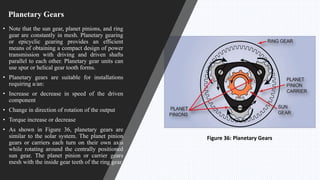 Planetary Gears
• Note that the sun gear, planet pinions, and ring
gear are constantly in mesh. Planetary gearing
or epicyclic gearing provides an efficient
means of obtaining a compact design of power
transmission with driving and driven shafts
parallel to each other. Planetary gear units can
use spur or helical gear tooth forms.
• Planetary gears are suitable for installations
requiring a/an:
• Increase or decrease in speed of the driven
component
• Change in direction of rotation of the output
• Torque increase or decrease
• As shown in Figure 36, planetary gears are
similar to the solar system. The planet pinion
gears or carriers each turn on their own axis
while rotating around the centrally positioned
sun gear. The planet pinion or carrier gears
mesh with the inside gear teeth of the ring gear.
Figure 36: Planetary Gears
 