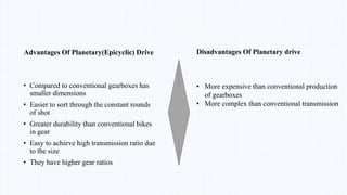 Advantages Of Planetary(Epicyclic) Drive
• Compared to conventional gearboxes has
smaller dimensions
• Easier to sort through the constant rounds
of shot
• Greater durability than conventional bikes
in gear
• Easy to achieve high transmission ratio due
to the size
• They have higher gear ratios
Disadvantages Of Planetary drive
• More expensive than conventional production
of gearboxes
• More complex than conventional transmission
 