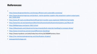 References:
•
http://www.designworldonline.com/energy-efficient-and-sustainable-conveying/
• http://www.dynamarinegroup.com/product_marine-gearbox-supplier-ship-propulsion-system-output-gear-
box_12291.html
• http://www.off-road.com/diesel/tech/offroad-tech-transfer-cases-explained-54200.html?printable
• http://www.free-ed.net/sweethaven/MechTech/Automotive01/AutomotiveSystems.asp?iNum=97
• http://6066gmcguy.com/spicer-5831-b.html
• https://dbsantasalo.com/industries/mining-minerals/bulk-materials-handling/cx-conveyor-drives/
• http://www.mrclutchnw.com/services/differential-rebuilding/
• https://www.myodesie.com/wiki/index/returnEntry/id/3000#Planetary Gears
• https://me-mechanicalengineering.com/classification-of-gears/
• www.geartechnology.com
 