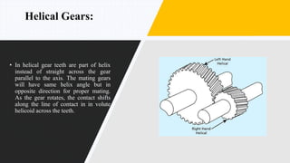 Helical Gears:
• In helical gear teeth are part of helix
instead of straight across the gear
parallel to the axis. The mating gears
will have same helix angle but in
opposite direction for proper mating.
As the gear rotates, the contact shifts
along the line of contact in in volute
helicoid across the teeth.
 