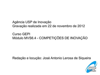 Agência USP de Inovação
Gravação realizada em 22 de novembro de 2012
Curso GEPI
Módulo MVS6.4 - COMPETIÇÕES DE INOVAÇÃO
Redação e locução: José Antonio Lerosa de Siqueira
 