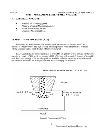 ME 6004 UNCONVENTIONAL MACHINING PROCESS
8
Department of Mechanical Engineering
UNIT II MECHANICAL ENERGY BASED PROCESSES
2. MECHANICAL PROCESSES
• Abrasive Jet Machining (AJM)
• Abrasive Water Jet Machining (AWJM)
• Water Jet Machining (WJM)
• Ultrasonic Machining (USM)
2.1 ABRASIVE JET MACHINING (AJM)
In Abrasive Jet Machining (AJM), abrasive particles are made to impinge on the work
material at a high velocity. The high velocity abrasive particles remove the material by micro-
cutting action as well as brittle fracture of the work material.
In AJM, generally, the abrasive particles of around 50 μm grit size would impinge on the work
material at velocity of 200 m/s from a nozzle of I.D. of 0.5 mm with a standoff distance of around 2
mm. The kinetic energy of the abrasive particles would be sufficient to provide material removal
due to brittle fracture of the work piece or even micro cutting by the abrasives.
Skematic Arrangement Of Ajm
 