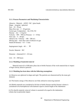 ME 6004 UNCONVENTIONAL MACHINING PROCESS
10
Department of Mechanical Engineering
2.1.1. Process Parameters and Machining Characteristics
Abrasive: Material – Al2O3 / SiC / glass beads
Shape – irregular / spherical
Size – 10 ~ 50 μm
Mass flow rate – 2 ~ 20 gm/min
Carrier gas: Composition – Air, CO2, N2
Density – Air ~ 1.3 kg/m3
Velocity – 500 ~ 700 m/s Pressure – 2 ~ 10 bar
Flow rate – 5 ~ 30 lpm
Abrasive Jet : Velocity – 100 ~ 300 m/s
Mixing ratio – mass flow ratio of abrasive to gas
Stand-off distance – 0.5 ~ 5 mm
Impingement Angle – 60 ~ 90
Nozzle: Material – WC
Diameter – (Internal) 0.2 ~ 0.8 mm
Life – 10 ~ 300 hours
2.1.2. Modeling of material removal
Material removal in AJM takes place due to brittle fracture of the work material due to impact
of high velocity abrasive particles.
2.1.3. Modeling has been done with the following assumptions:
(i) Abrasives are spherical in shape and rigid. The particles are characterized by the mean grit
diameter
(ii) The kinetic energy of the abrasives are fully utilized in removing material
(iii) Brittle materials are considered to fail due to brittle fracture and the fracture volume is
considered to be hemispherical with diameter equal to choral length of the indentation
(iv) For ductile material, removal volume is assumed to be equal to the indentation
volume due to particulate impact
 